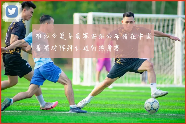 维拉今夏季前赛安排公布将在中国香港对阵拜仁进行热身赛