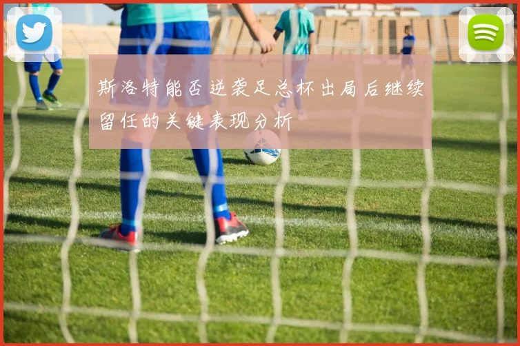 斯洛特能否逆袭足总杯出局后继续留任的关键表现分析
