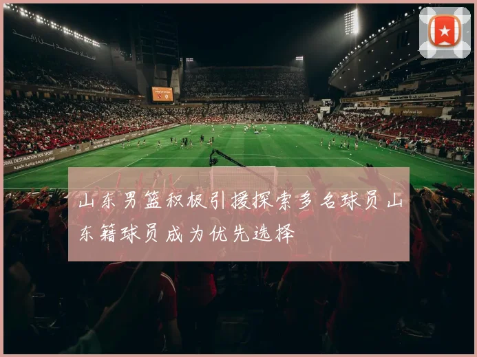 山东男篮积极引援探索多名球员山东籍球员成为优先选择