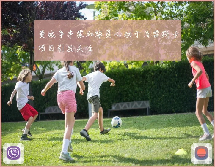 曼城争夺蒙加球员心动于马雷斯卡项目引发关注