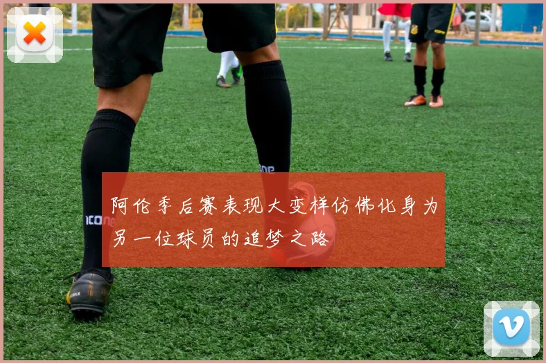 阿伦季后赛表现大变样仿佛化身为另一位球员的追梦之路