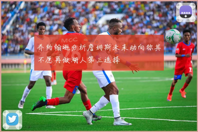 乔约翰逊分析詹姆斯未来动向称其不愿再做湖人第三选择