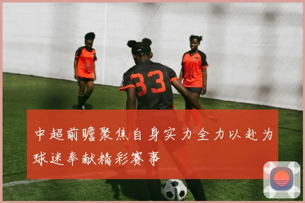 中超前瞻聚焦自身实力全力以赴为球迷奉献精彩赛事