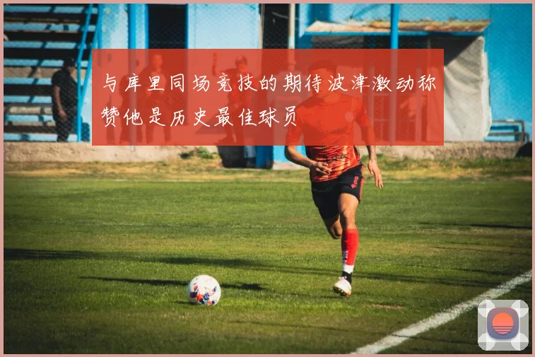与库里同场竞技的期待波津激动称赞他是历史最佳球员