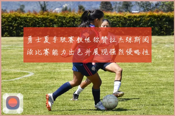 勇士夏季联赛教练称赞拉杰琼斯阅读比赛能力出色并展现强烈侵略性