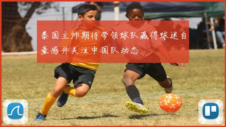 泰国主帅期待带领球队赢得球迷自豪感并关注中国队动态