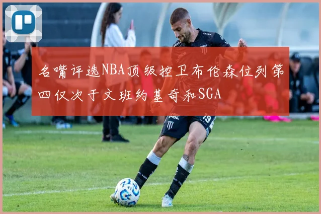 名嘴评选NBA顶级控卫布伦森位列第四仅次于文班约基奇和SGA