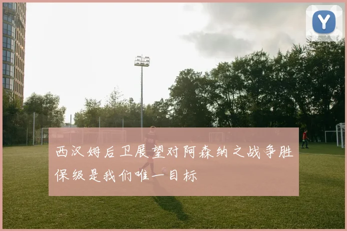 西汉姆后卫展望对阿森纳之战争胜保级是我们唯一目标