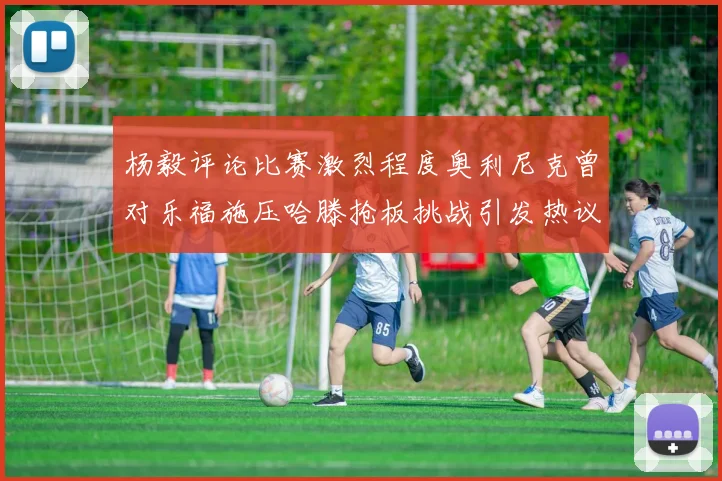 杨毅评论比赛激烈程度奥利尼克曾对乐福施压哈滕抢板挑战引发热议