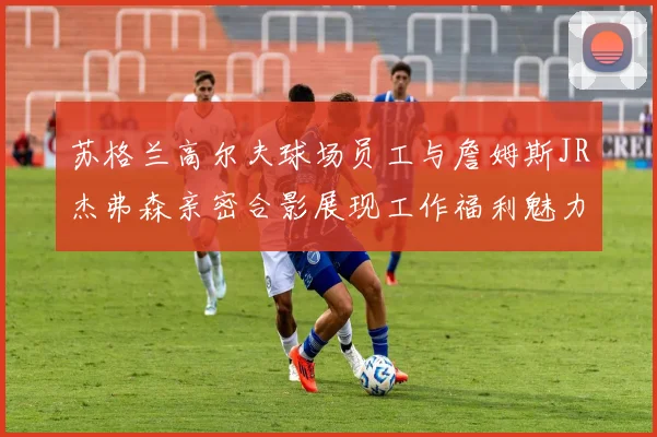 苏格兰高尔夫球场员工与詹姆斯JR杰弗森亲密合影展现工作福利魅力