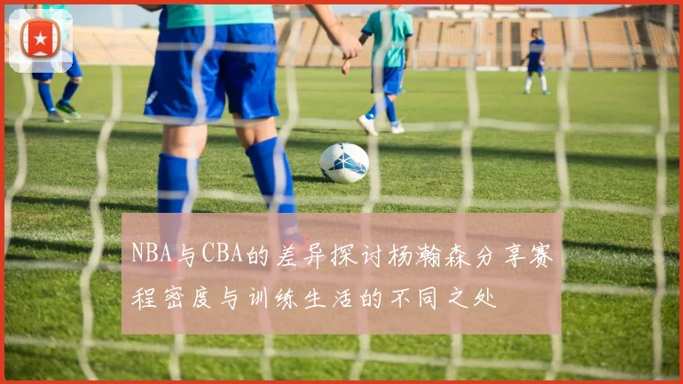 NBA与CBA的差异探讨杨瀚森分享赛程密度与训练生活的不同之处