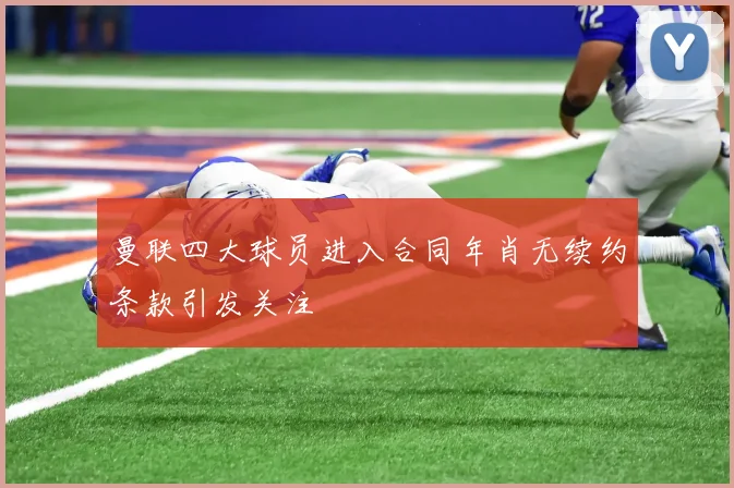 曼联四大球员进入合同年肖无续约条款引发关注