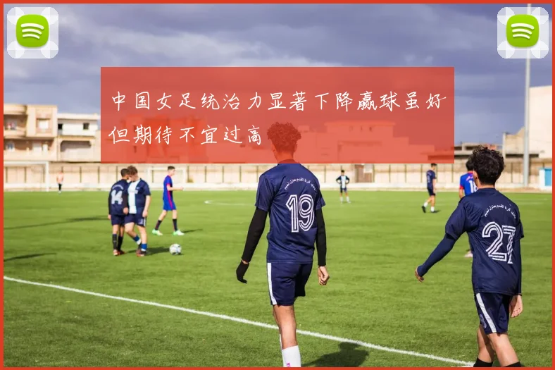 中国女足统治力显著下降赢球虽好但期待不宜过高