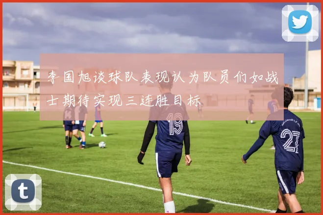 李国旭谈球队表现认为队员们如战士期待实现三连胜目标