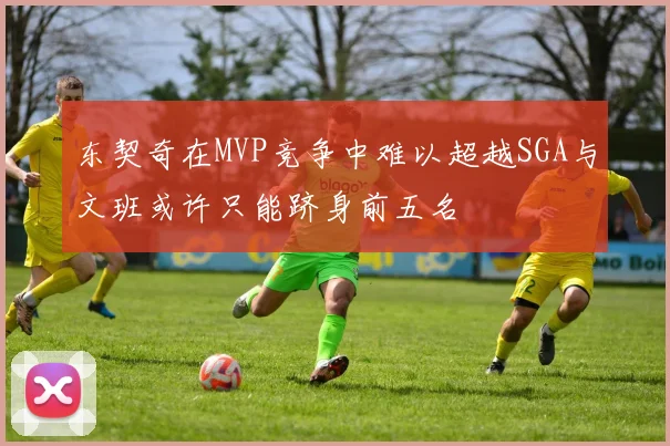 东契奇在MVP竞争中难以超越SGA与文班或许只能跻身前五名