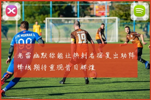 老雷幽默称能让热刺名宿复出助阵锋线期待重现昔日辉煌
