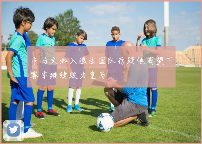 卡马文加入选法国队存疑他渴望下赛季继续效力皇马