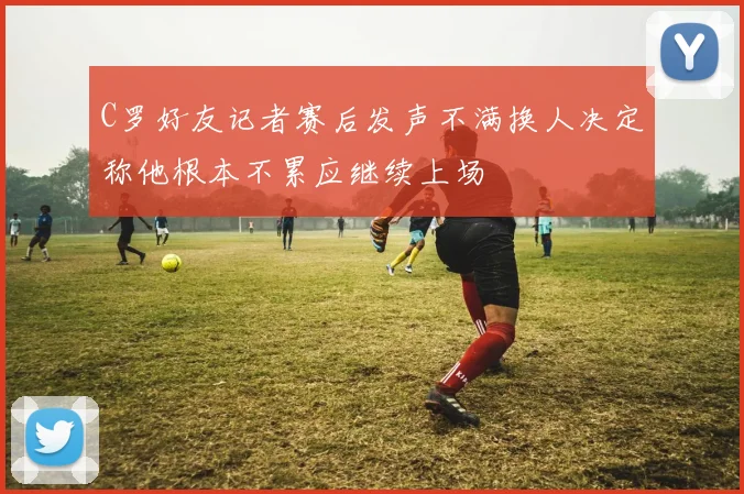 C罗好友记者赛后发声不满换人决定称他根本不累应继续上场